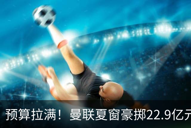 预算拉满！曼联夏窗豪掷22.9亿元，四大引援目标各有进展与阻碍